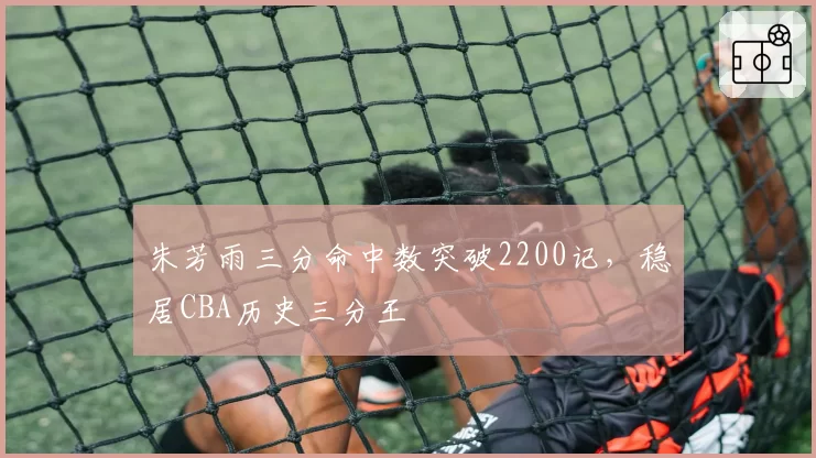 朱芳雨三分命中数突破2200记，稳居CBA历史三分王