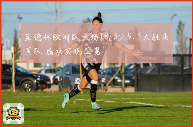 莱德杯欧洲队主场18.5比9.5大胜美国队 成功实现卫冕