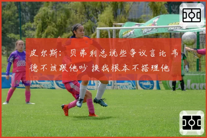 皮尔斯：贝弗利总说些争议言论 韦德不该跟他吵 换我根本不搭理他