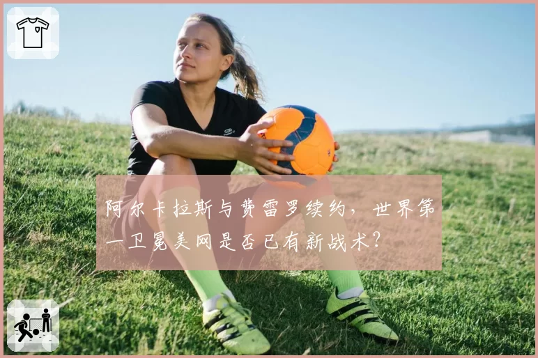 阿尔卡拉斯与费雷罗续约,世界第一卫冕美网是否已有新战术?