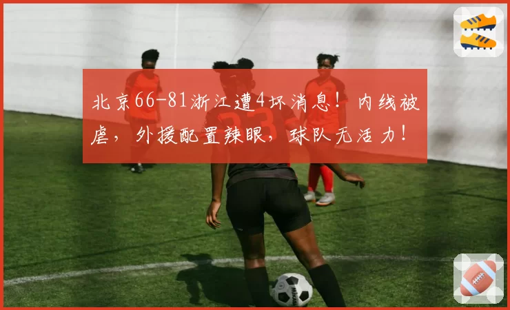 北京66-81浙江遭4坏消息!内线被虐,外援配置辣眼,球队无活力!