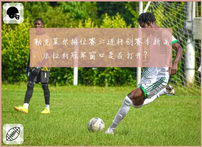 勒克莱尔排位赛六连杆创赛季新高,法拉利冠军窗口是否打开?