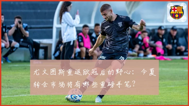 尤文图斯重返欧冠后的野心：今夏转会市场将有哪些重磅手笔？