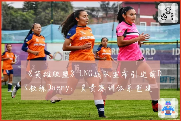 《英雄联盟》LNG战队宣布引进前DK教练Daeny，负责赛训体系重建