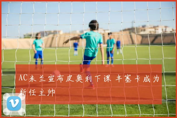AC米兰宣布皮奥利下课 丰塞卡成为新任主帅