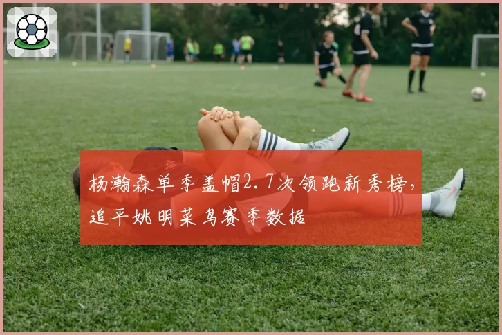 杨瀚森单季盖帽2.7次领跑新秀榜,追平姚明菜鸟赛季数据