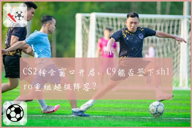 CS2转会窗口开启，C9能否签下sh1ro重组超级阵容？