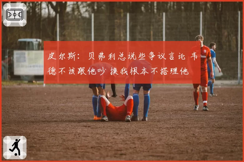 皮尔斯：贝弗利总说些争议言论 韦德不该跟他吵 换我根本不搭理他