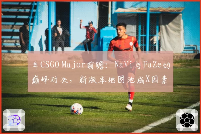 年CSGO Major前瞻：NaVi与FaZe的巅峰对决，新版本地图池成X因素