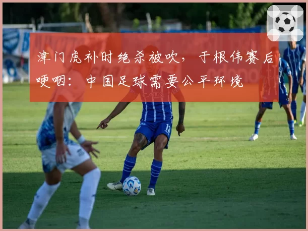 津门虎补时绝杀被吹，于根伟赛后哽咽：中国足球需要公平环境