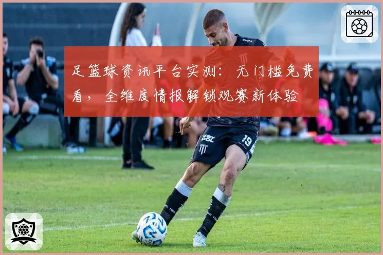 足篮球资讯平台实测：无门槛免费看，全维度情报解锁观赛新体验