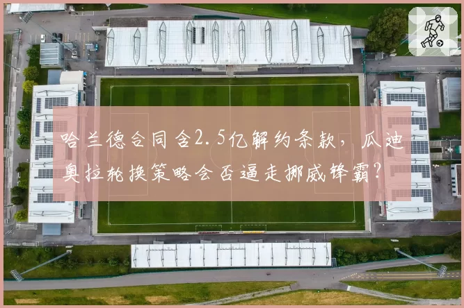 哈兰德合同含2.5亿解约条款,瓜迪奥拉轮换策略会否逼走挪威锋霸?