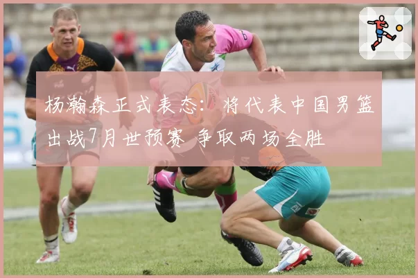 杨瀚森正式表态:将代表中国男篮出战7月世预赛 争取两场全胜