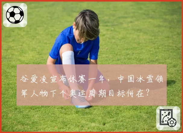 谷爱凌宣布休赛一年，中国冰雪领军人物下个奥运周期目标何在？