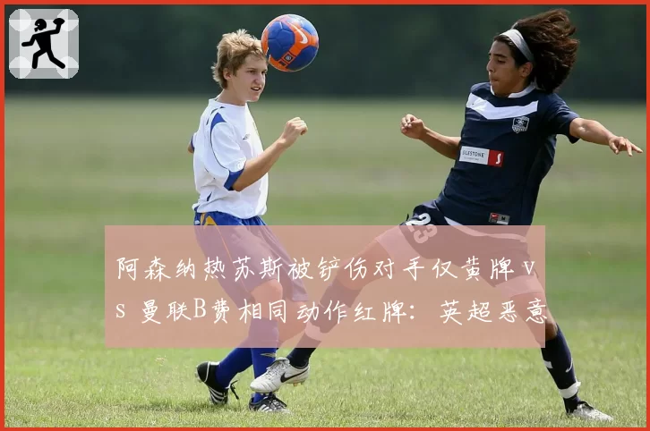 阿森纳热苏斯被铲伤对手仅黄牌 vs 曼联B费相同动作红牌：英超恶意犯规判罚不一