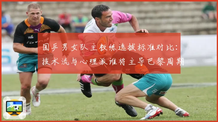 国乒男女队主教练选拔标准对比：技术流与心理派谁将主导巴黎周期？