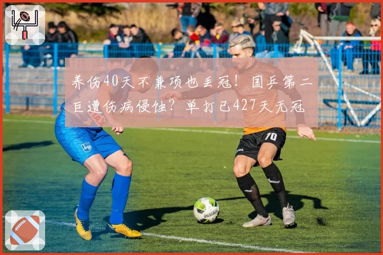 养伤40天不兼项也丢冠!国乒第二巨遭伤病侵蚀?单打已427天无冠