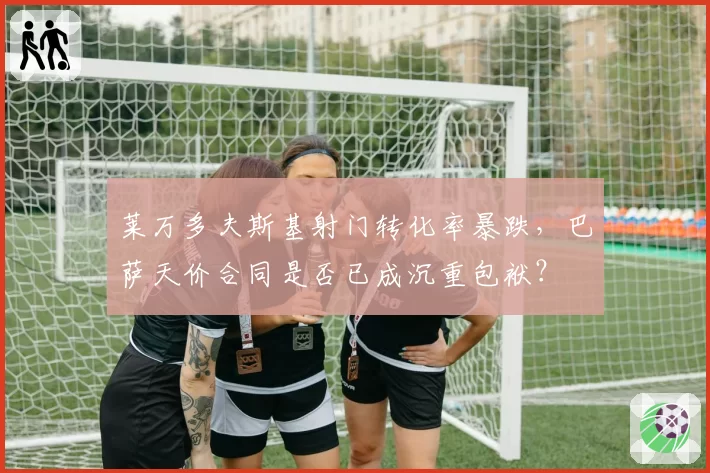 莱万多夫斯基射门转化率暴跌,巴萨天价合同是否已成沉重包袱?