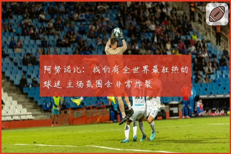 阿努诺比：我们有全世界最狂热的球迷 主场氛围会非常炸裂