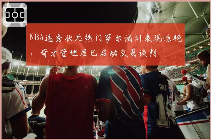 NBA选秀状元热门萨尔试训表现惊艳，奇才管理层已启动交易谈判