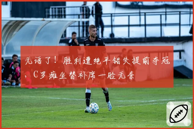 无语了！胜利遭绝平错失提前夺冠，C罗瘫坐替补席一脸无奈