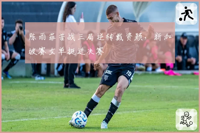 陈雨菲苦战三局逆转戴资颖，新加坡赛女单挺进决赛