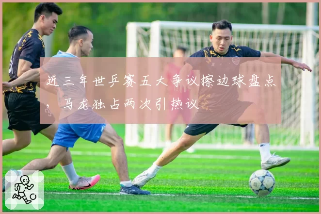 近三年世乒赛五大争议擦边球盘点，马龙独占两次引热议