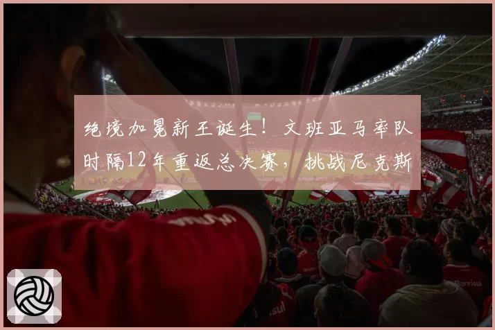 绝境加冕新王诞生！文班亚马率队时隔12年重返总决赛，挑战尼克斯