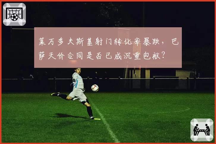 莱万多夫斯基射门转化率暴跌,巴萨天价合同是否已成沉重包袱?