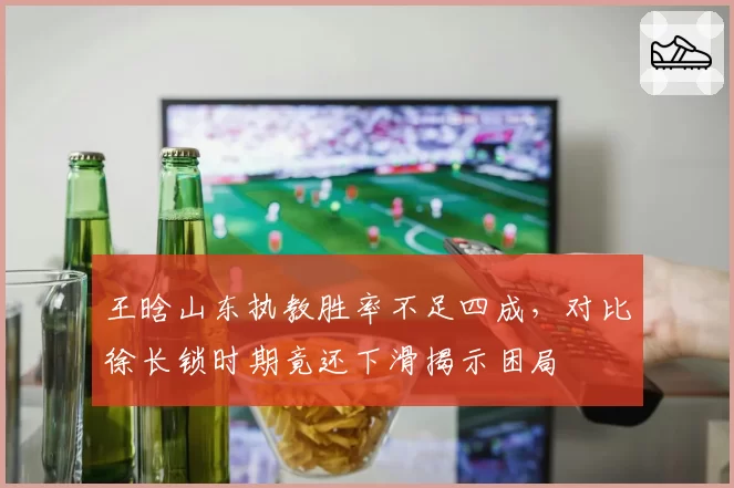 王晗山东执教胜率不足四成，对比徐长锁时期竟还下滑揭示困局