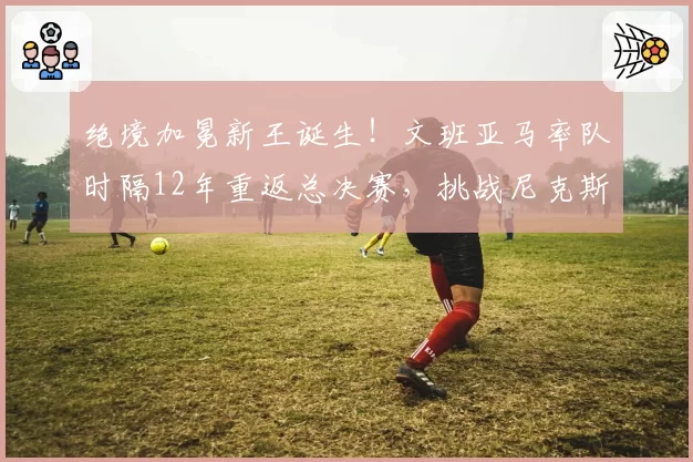 绝境加冕新王诞生！文班亚马率队时隔12年重返总决赛，挑战尼克斯