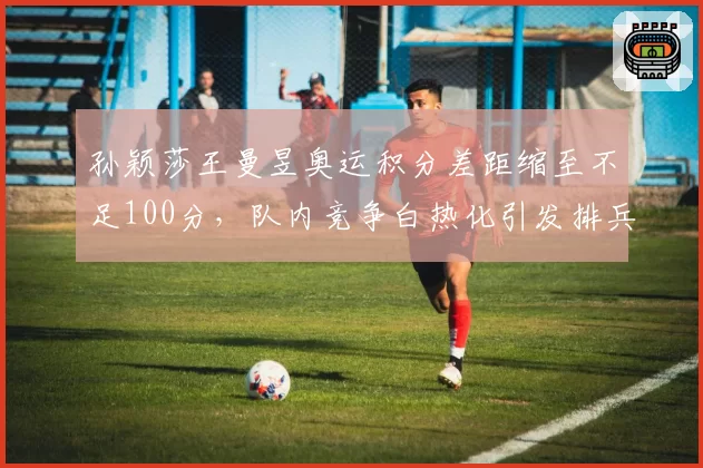 孙颖莎王曼昱奥运积分差距缩至不足100分,队内竞争白热化引发排兵布阵争议