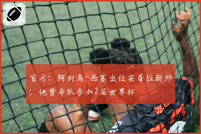 官方:阿利乌-西塞出任安哥拉新帅;他曾率队参加2届世界杯