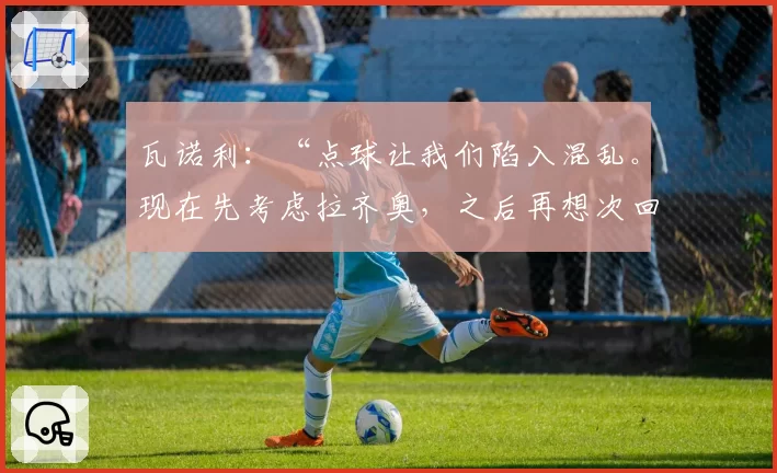 瓦诺利:“点球让我们陷入混乱。现在先考虑拉齐奥,之后再想次回合”