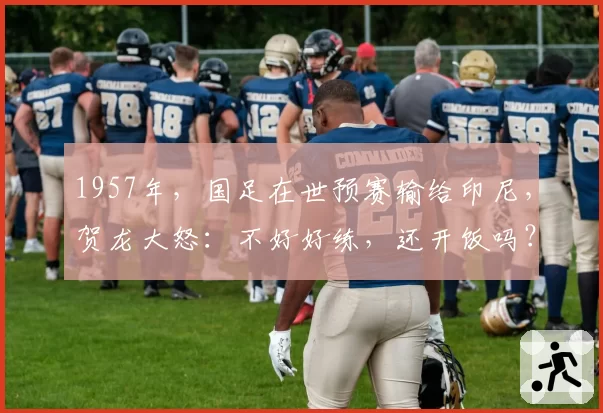 1957年，国足在世预赛输给印尼，贺龙大怒：不好好练，还开饭吗？