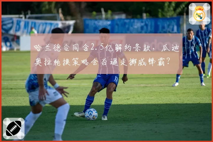 哈兰德合同含2.5亿解约条款,瓜迪奥拉轮换策略会否逼走挪威锋霸?