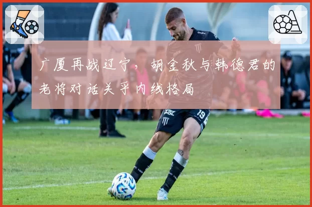 广厦再战辽宁,胡金秋与韩德君的老将对话关乎内线格局