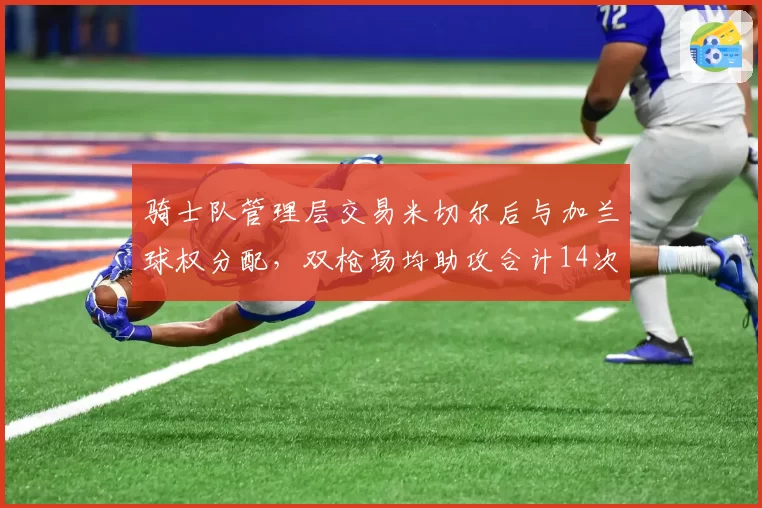 骑士队管理层交易米切尔后与加兰球权分配，双枪场均助攻合计14次创队史新高