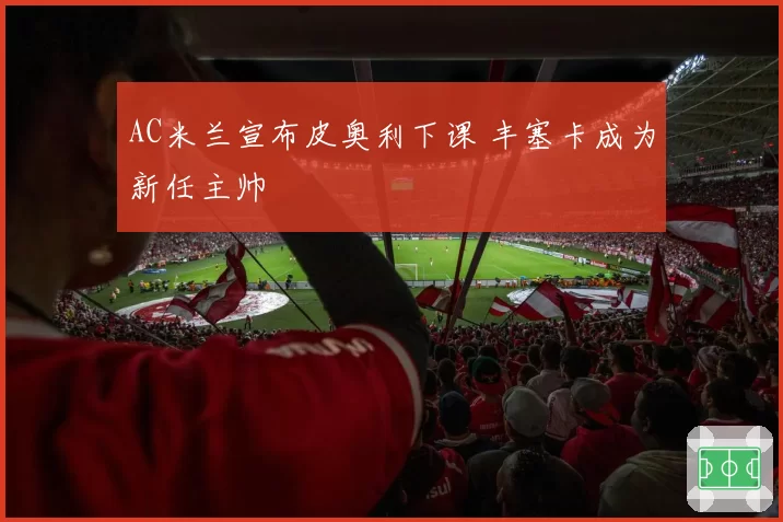 AC米兰宣布皮奥利下课 丰塞卡成为新任主帅
