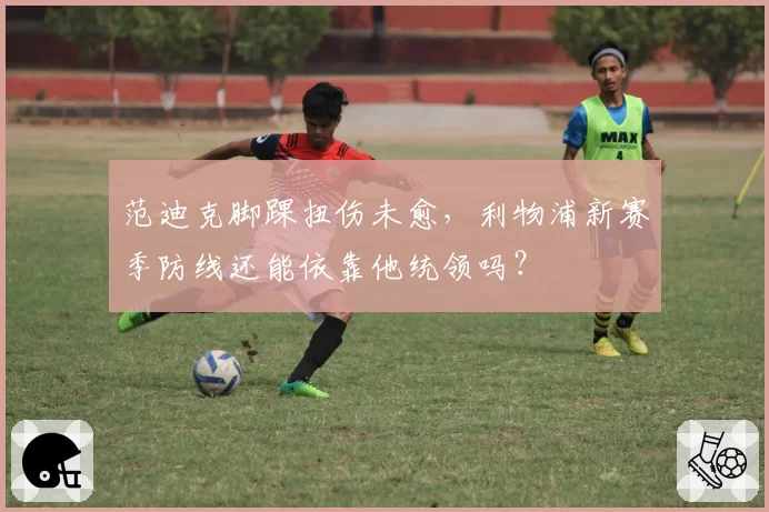 范迪克脚踝扭伤未愈,利物浦新赛季防线还能依靠他统领吗?