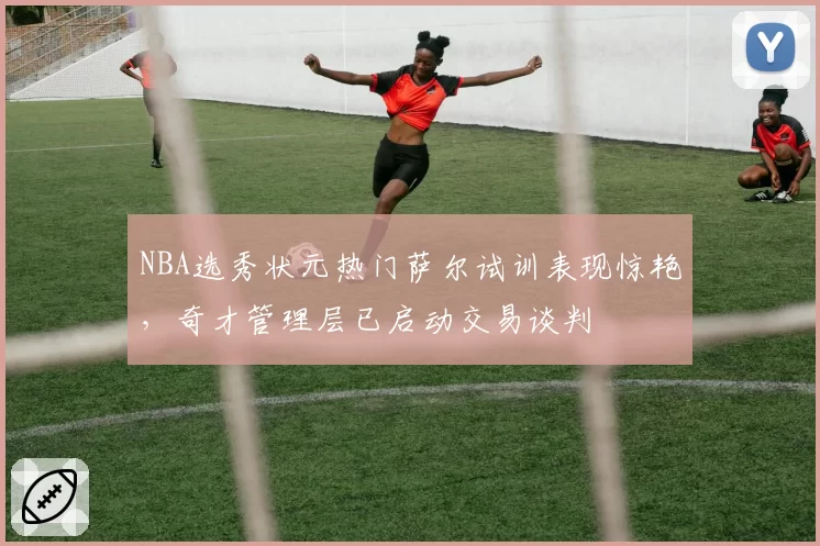 NBA选秀状元热门萨尔试训表现惊艳，奇才管理层已启动交易谈判