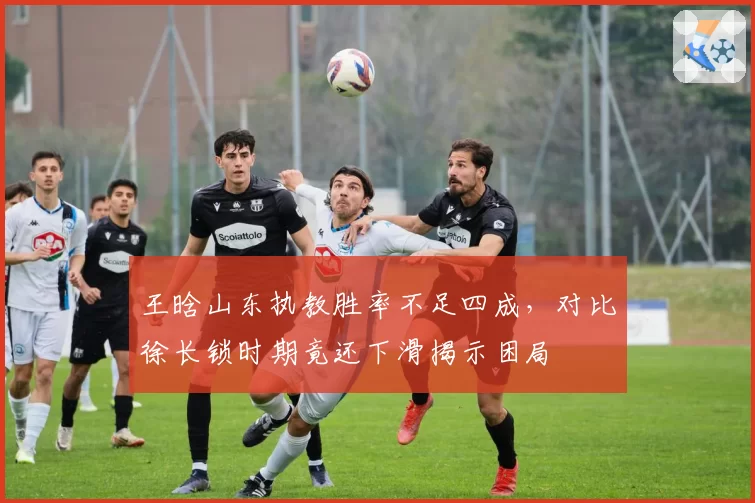 王晗山东执教胜率不足四成，对比徐长锁时期竟还下滑揭示困局