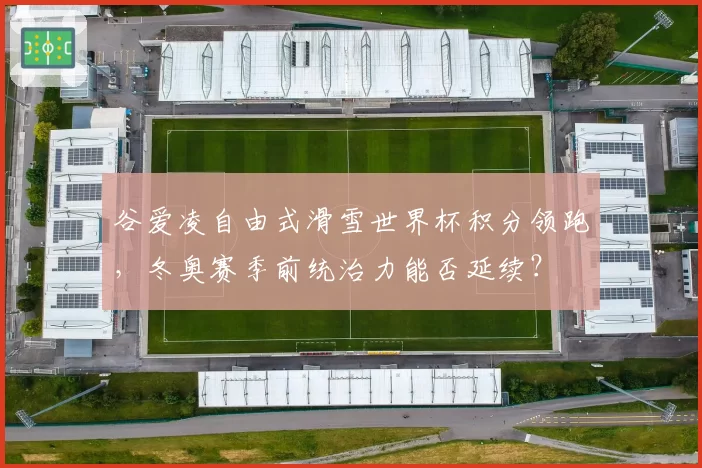 谷爱凌自由式滑雪世界杯积分领跑，冬奥赛季前统治力能否延续？