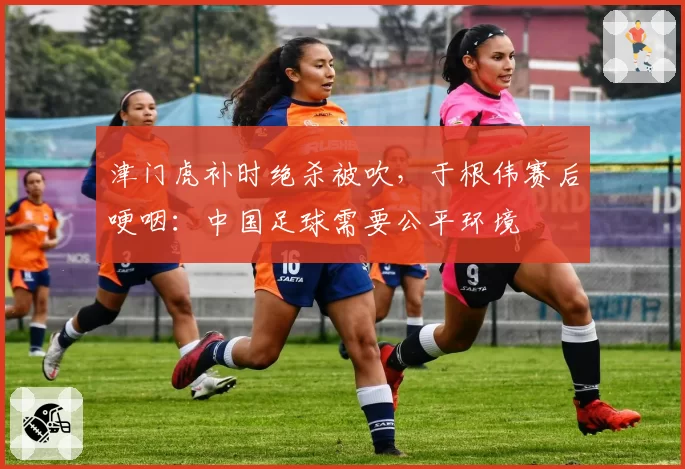 津门虎补时绝杀被吹，于根伟赛后哽咽：中国足球需要公平环境