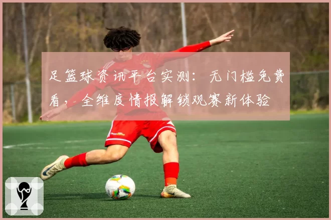 足篮球资讯平台实测：无门槛免费看，全维度情报解锁观赛新体验