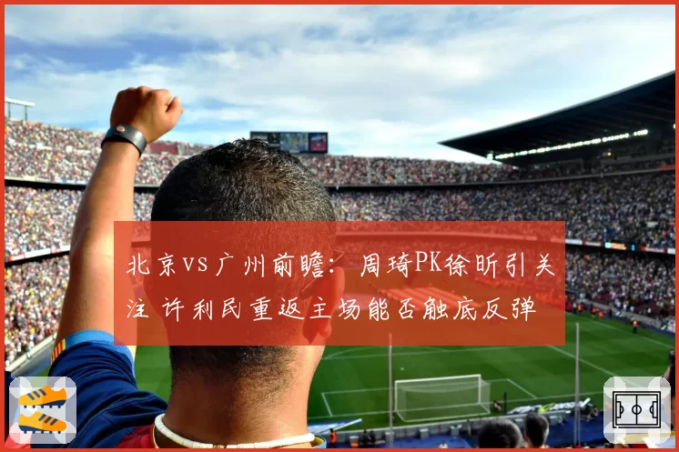 北京vs广州前瞻：周琦PK徐昕引关注 许利民重返主场能否触底反弹