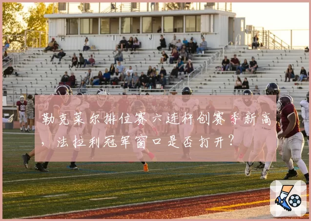 勒克莱尔排位赛六连杆创赛季新高,法拉利冠军窗口是否打开?
