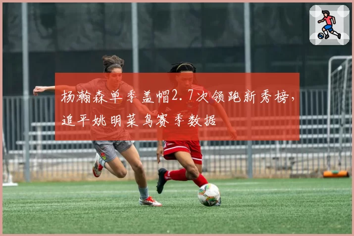 杨瀚森单季盖帽2.7次领跑新秀榜,追平姚明菜鸟赛季数据