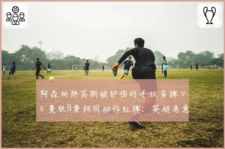 阿森纳热苏斯被铲伤对手仅黄牌 vs 曼联B费相同动作红牌：英超恶意犯规判罚不一
