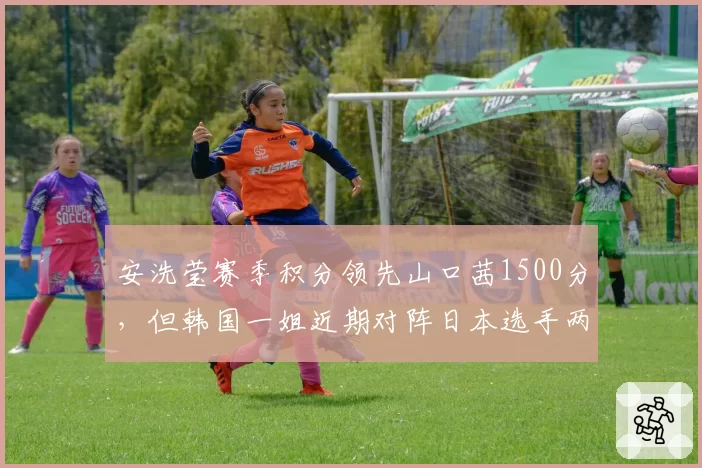 安洗莹赛季积分领先山口茜1500分,但韩国一姐近期对阵日本选手两连败